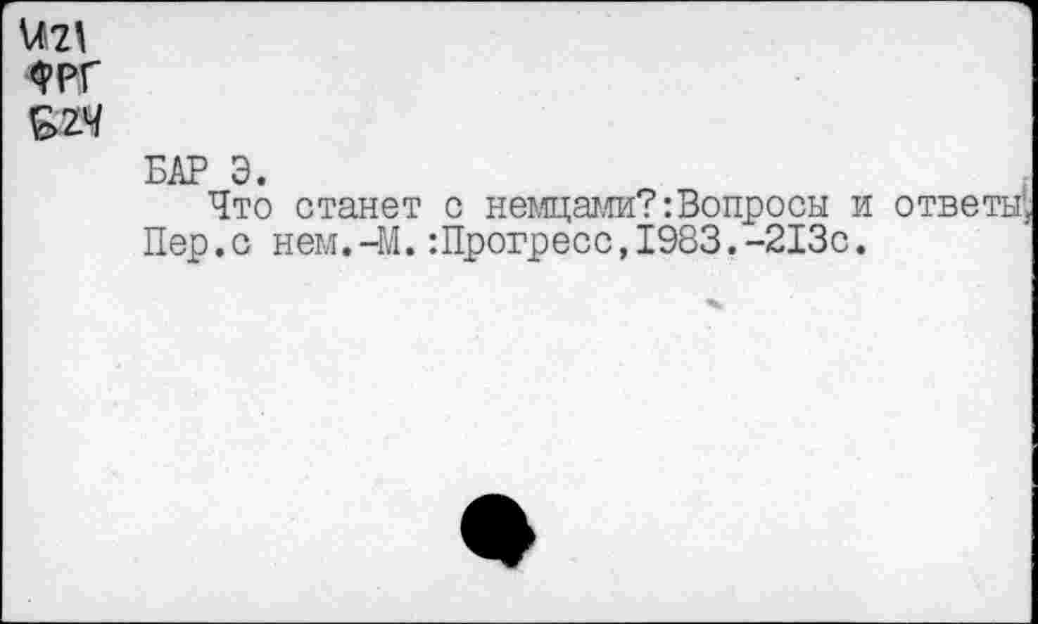 ﻿\Л2\ 4РГ &2.Ч
БАР Э.
Что станет с немцами?:Вопросы и ответы;
Пер.с нем.-М.:Прогресс,1983.-213с.